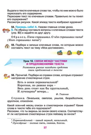 Выдели в тексте ключевые слова так, чтобы по ним можно было
пересказать его содержание.
Перескажи текст по ключевым словам. Правильно ли ты понял
его содержание?
Рассмотри рисунок. Какой эпизод текста изобразил художник?
54. Проверь себя! А. Назови главные слова урока.
Б. По образцу составьте вопросы к ключевым словам текста
(упр. 53) и задайте их друг другу.
О б р а з е ц . Папа спрашивал. О чём спрашивал папа?
(Кого спрашивал папа? )
К 55. Подбери и запиши ключевые слова, по которым можно
£ составить текст на тему «Мои достижения».
56. Прочитай. Подбери из справки слова, которые отражают
Справка. Печальное, светлое, унылое, безрадостное,
грустное, спокойное.
Какой осенний месяц описан в стихотворном отрывке? Какие
слова в тексте тебе это подсказали?
Расскажи, что ты видишь за окном своего класса. Соответству­
ет ли настроение стихотворных строк пейзажу за окном?
1Первоначальный —самый первый, начальный.
2Лучезарные - полные света, сияния, блеска.
настроение стихотворных строк.
Есть в осени первоначальной1
Короткая, но дивная пора -
Весь день стоит как бы хрустальный,
И лучезарны2 вечера...
Ф. Тютчев
27
 