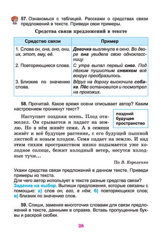 57. Ознакомься с таблицей. Расскажи о средствах связи
предложений в тексте. Приведи свои примеры.
Средства связи предложений в тексте
Средство связи Пример
1. Слова он, она, оно, они,
их, этот, ему, её.
2. Повторяющиеся слова.
3. Близкие по значению
слова.
Девочка выглянула в окно. Во дво­
ре она увидела свою однокласс­
ницу.
С утра выпал первый снег. Под
лёгким пушистым снежком всё
вокруг преобразилось.
Вдруг на дорогу выскочила соба­
ка. Пёс остановился и посмотрел
на прохожих.
58. Прочитай. Какое время осени описывает автор? Каким
настроением проникнут текст?
Наступает поздняя осень. Плод отя­
желел. Он срывается и падает на зем­
лю. Но в нём живёт семя. А в семени
живёт и всё будущее растение, с его будущей пышной
листвой и новым плодом. Семя падает на землю. И над
этим тихим пространством низко подымается уже хо­
лодное солнце, бежит холодный ветер, несутся холод­
ные тучи...
По В. Короленко
Укажи средства связи предложений в данном тексте. Приведи
примеры из текста.
Для чего автор использует в тексте разные средства связи?
Задание на выбор. Выпиши предложения, которые связаны с
помощью: а) слов он, его, в нём; б) повторяющихся слов;
в) близких по значению слов.
59. Спиши, заменяя многоточия словами для связи предло­
жений в тексте, данными в справке. Вставь пропущенные бук­
вы и раскрой скобки.
поздний
будущее
пространство
28
 