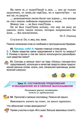 На свете ж..л чудес(?)ный п..вец. ... пел не только
задушевно, от все(в,г)о сер(?)ца, но и красоч(?)но - на
все цв..та радуги.
... разноцветные песни были так хорош.., что вскоре
он стал самым любимым народным п..вцом.
Между тем ... не был счас(?)лив.
Он не был счас(?)лив потому, что ему ни разу не
удалось спеть такую песню, которая понравилась бы
всем. ... без исключения.
По Е. Пермяку
С правка: Он, п..вец, его, всем.
Поясни написание слов со скобками и пропущенными буквами.
60. Проверь себя! А. Назови главные слова урока.
Б. 1. Какие средства связи предложений в тексте ты знаешь?
2. Почему в одном и том же тексте используются разнообраз­
ные средства связи?
61. Составь и запиши текст на тему «Осень» (четыре-пять
®^ предложений), используя в качестве средств связи предло­
жений данные слова: осень, она, печальная красавица, рыже­
волосая шалунья.
Урок 11. СОСТАВЛЕНИЕ ПРЕДЛОЖЕНИЙ
И ОБЪЕДИНЕНИЕ ИХ В СВЯЗНОЕ ВЫСКАЗЫВАНИЕ
Развиваем умение составлять
текст из предложений
I 62. Прочитай и запиши пословицу. Поясни её смысл.
Вежливость ничего не стоит, но много приносит.
Что обозначает слово вежливость?
Прими участие в игре «Кто знает больше вежливых слов?».
29
 