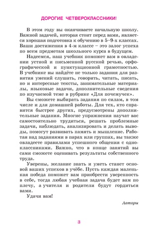 ДОРОГИЕ ЧЕТВЕРОКЛАССНИКИ!
В этом году вы оканчиваете начальную школу.
Важной задачей, которая стоит перед вами, являет­
ся хорошая подготовка к обучению в 5-9-х классах.
Ваши достижения в 4-м классе - это залог успеха
по всем предметам школьного курса в будущем.
Надеемся, наш учебник поможет вам в овладе­
нии устной и письменной русской речью, орфо­
графической и пунктуационной грамотностью.
В учебнике вы найдёте не только задания для раз­
вития умений слушать, говорить, читать, писать,
но и интересные тексты, занимательные материа­
лы, языковые задачи, дополнительные сведения
по изучаемой теме в рубрике «Для почемучек».
Вы сможете выбирать задания по силам, в том
числе и для домашней работы. Для тех, кто спра­
вится быстрее других, предусмотрены дополни­
тельные задания. Многие упражнения научат вас
самостоятельно трудиться, решать проблемные
задачи, наблюдать, анализировать и делать выво­
ды, помогут развивать память и мышление. Рабо­
тая над заданиями в парах или группах, вы также
овладеете правилами успешного общения с одно­
классниками. Важно, что в конце занятий вы
сами сможете оценивать результаты собственного
труда.
Уверены, желание знать и уметь станет осно­
вой ваших успехов в учёбе. Пусть каждая малень­
кая победа поможет вам приобрести уверенность
в себе, тогда любая учебная задача будет вам по
плечу, а учителя и родители будут гордиться
вами.
Удачи вам!
Авторы
3
 
