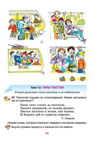 Урок 12. ТИПЫ ТЕКСТОВ
Учимся различать типы текстов и их особенности
67. Прочитай отрывок из стихотворения. Каким настроени-
’'г 1ем он проникнут?
Осень тихо плачет за окошком,
Хнычет дождиком, от холода дрожит.
Листья ластятся к ногам, как кошка,
И бедняга дуб от сырости скрипит.
Т. Лаврова
Назови слова, которые помогают передать состояние природы.
Выучи отрывок наизусть и запиши его по памяти.
31
 