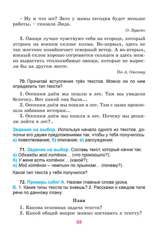 - Ну и что же? Зато у мамы сегодня будет меньше
работы, - сказала Лида.
О. Буцень
3. Овощи лучше чувствуют себя на огороде, который
устроен на южном склоне холма. Во-первых, здесь не
«-» «-» *
так жестоко хозяйничает северный ветер. А во-вторых,
южный склон хорошо согревается солнцем и здесь мож­
но вырастить теплолюбивые овощи, которые не вырос­
ли бы на другом месте.
По А. Онегову
70. Прочитай вступления трёх текстов. Можно ли по ним
определить тип текста?
1. Осенним днём мы пошли в лес. Там мы увидели
белочку. Вот какой она была...
2. Осенним днём мы пошли в лес. Там с нами произо­
шла забавная история...
3. Осенним днём мы пошли в лес. Почему мы реши­
ли пойти в лес?..
Задание на выбор. Используя начало одного из текстов, до­
полни его двумя предложениями так, чтобы у тебя получилось:
а) повествование; б) описание; в) рассуждение.
71. Задание на выбор. Составь текст, который начни так:
а) Однажды мой котёнок... (что произошло?);
б) У меня есть котёнок... (какой?);
в) Мой котёнок - чемпион по прыжкам... (почему?).
Какой тип текста у тебя получился?
72. Проверь себя! А. Назови главные слова урока.
Б. 1. Какие типы текста ты знаешь? 2. Расскажи о каждом типе
речи по данному плану:
План
1. Какова основная задача текста?
2. Какой общий вопрос можно поставить к тексту?
33
 