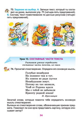 73. Задание на выбор. А. Запиши текст, который ты соста­
вил на уроке, выполняя упр. 71 (четыре-пять предложений).
Б. Составь текст-повествование по данным рисункам (четыре-
пять предложений).
Урок 13. СОСТАВНЫЕ ЧАСТИ ТЕКСТА
Развиваем умение определять
составные части текста, их связь
74. Прочитай стихотворение. Определи его основную мысль.
Голубые незабудки
На полянке там и тут.
Их совсем не ради шутки
Незабудками зовут.
Потому их так назвали,
Чтоб от Родины вдали
Мы с тобой не забывали
Красоту родной земли!
Н. Ярославцев
Зачитай слова, которые помогли тебе определить основную
мысль стихотворения.
Выпиши из стихотворения слова, обозначающие признак пред­
мета. Помогают ли они ярче представить картину, которую опи­
сывает автор?
34
 