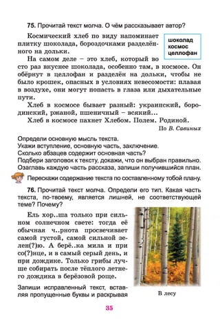 75. Прочитай текст молча. О чём рассказывает автор?
Космический хлеб по виду напоминает
плитку шоколада, бороздочками разделён­
ного на дольки.
На самом деле - это хлеб, который во
сто раз вкуснее шоколада, особенно там, в космосе. Он
обёрнут в целлофан и разделён на дольки, чтобы не
было крошек, опасных в условиях невесомости: плавая
в воздухе, они могут попасть в глаза или дыхательные
пути.
Хлеб в космосе бывает разный: украинский, боро­
динский, ржаной, пшеничный - всякий...
Хлеб в космосе пахнет Хлебом. Полем. Родиной.
По В. Савиных
Определи основную мысль текста.
Укажи вступление, основную часть, заключение.
Сколько абзацев содержит основная часть?
Подбери заголовок к тексту, докажи, что он выбран правильно.
Озаглавь каждую часть рассказа, запиши получившийся план.
Перескажи содержание текста по составленному тобой плану.
76. Прочитай текст молча,
текста, по-твоему, является
теме? Почему?
Ель хор..ша только при силь­
ном солнечном свете: тогда её
обычная ч..рнота просвечивает
самой густой, самой сильной зе-
лен(?)ю. А берё..ка мила и при
со(?)нце, и в самый серый день, и
при дождике. Только грибы луч­
ше собирать после тёплого летне­
го дождика в берёзовой роще.
Запиши исправленный текст, встав­
ляя пропущенные буквы и раскрывая в лесУ
шоколад
космос
целлофан
Определи его тип. Какая часть
лишней, не соответствующей
35
 