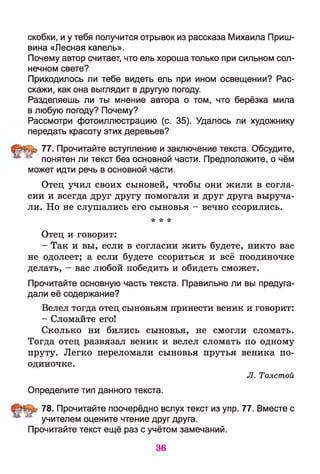 скобки, и у тебя получится отрывок из рассказа Михаила Приш­
вина «Лесная капель».
Почему автор считает, что ель хороша только при сильном сол­
нечном свете?
Приходилось ли тебе видеть ель при ином освещении? Рас­
скажи, как она выглядит в другую погоду.
Разделяешь ли ты мнение автора о том, что берёзка мила
в любую погоду? Почему?
Рассмотри фотоиллюстрацию (с. 35). Удалось ли художнику
передать красоту этих деревьев?
77. Прочитайте вступление и заключение текста. Обсудите,
понятен ли текст без основной части. Предположите, о чём
может идти речь в основной части.
Отец учил своих сыновей, чтобы они жили в согла­
сии и всегда друг другу помогали и друг друга выруча­
ли. Но не слушались его сыновья - вечно ссорились.
* * *
Отец и говорит:
- Так и вы, если в согласии жить будете, никто вас
не одолеет; а если будете ссориться и всё поодиночке
делать, - вас любой победить и обидеть сможет.
Прочитайте основную часть текста. Правильно ли вы предуга­
дали её содержание?
Велел тогда отец сыновьям принести веник и говорит:
- Сломайте его!
Сколько ни бились сыновья, не смогли сломать.
Тогда отец развязал веник и велел сломать по одному
пруту. Легко переломали сыновья прутья веника по­
одиночке.
Л. Толстой
Определите тип данного текста.
78. Прочитайте поочерёдно вслух текст из упр. 77. Вместе с
учителем оцените чтение друг друга.
Прочитайте текст ещё раз с учётом замечаний.
36
 