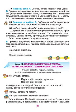 79. Проверь себя. А. Составь список главных слов урока.
Б. Дополни предложение, вставив названия основных частей тек­
ста (вступление, основная часть, заключение): Во ... читателя
(слушателя) готовят к тому, о чём пойдёт речь в ... части,
а в ... становится понятно, что высказывание закончено.
80. Задание на выбор. А. Выбери из скобок подходящее
начало, запиши текст и подготовься к чтению вслух.
(Я люблю осень. Каждое утро я выхожу в сад.)
...Деревья все в разноцветном убранстве: жёлтые, крас­
ные, оранжевые и зелёные листья. На дорожках стоят
лужицы. Сквозь листву проглядывает осеннее солнышко.
Мне очень нравится гулять в саду.
Б. Прочитай вступление и заключение. Составь основную часть
(два-три предложения). Подбери заголовок и запиши получен­
ный текст.
Наступил октябрь.
• • •
Скоро придёт зима.
Урок 14. ПОДРОБНЫЙ ПЕРЕСКАЗ ТЕКСТА-
ПОВЕСТВОВАНИЯ С ЭЛЕМЕНТАМИ ОПИСАНИЯ
Учимся подробно пересказывать
текст-повествование с элементами описания
Ц 81. Отгадай загадку.
Курнос пёс, низок, кривоног.
Породу как зовут?
Что содержится в загадке? Помогло ли это отгадать её?
Каковы особенности текста-описания?
Запиши загадку по памяти.
82. Прочитай текст. Подбери заголовок.
Мы с братом Серёжей ложились спать. Вдруг дверь
растворилась, и вошёл папа, а следом за ним - большая
37
 
