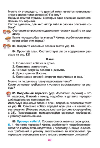 Можно ли утверждать, что данный текст является повествова­
нием с элементами описания? Почему?
Найди и зачитай отрывки, в которых дано описание животного.
Запиши эти отрывки.
Как ты думаешь, для чего автор ввёл в рассказ описание со­
баки?
Составьте вопросы по содержанию текста и задайте их друг
ДРУГУ-
Какие породы собак ты знаешь? Каковы особенности внеш­
ности собак этих пород?
83. Выделите ключевые слова в тексте упр. 82.
84. Прочитай план. Соответствует ли он содержанию рас­
сказа из упр. 82?
План
1. Появление собаки в доме.
2. Описание животного.
3. Тёплая встреча собаки с детьми.
4. Дрессировка Джека.
5. Окончание первой встречи мальчиков и пса.
Можно ли по данному плану пересказать текст?
Какие основные требования к устному высказыванию ты зна­
ешь?
85. Подробный пересказ (укр. докладний переказ) - это
пересказ, близкий к тексту, подробно, в деталях передаю­
щий содержание произведения.
Используя ключевые слова и план, подробно перескажи текст
из упр. 82. Описание собаки передай один раз - в начале по­
вествования. (Можешь воспользоваться фотоиллюстрацией на
с. 38). Пересказывая, придерживайся основных требований
к устному высказыванию.
86. Проверь себя! А. Составь список главных слов урока.
Б. 1.Что такое пересказ? Каковы особенности подробного пере­
сказа? 2. Назови этапы подготовки к пересказу. 3. Какие из основ­
ных требований к устному высказыванию ты использовал при
пересказе повествовательного текста с элементами описания?
39
 