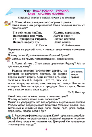 Урок 1. НАША РОДИНА - УКРАИНА.
КИЕВ - СТОЛИЦА УКРАИНЫ
Углубляем знания о нашей Родине и её столице
1. Прочитай и сравни два стихотворных отрывка.
Какая тема в них раскрывается? Какая основная мысль их
объединяет?
Є з усіх одна країна, Холмы, перелески,
Найрідніша нам усім, Луга и поля -
То - прекрасна Україна, Родная зелёная
Нашого народу дім. Наша земля.
Г. Черинъ Г. Ладонщиков
Переведи на русский язык и запиши выделенные сочетания
слов.
Почему слово Украина пишется с большой буквы?
Запиши по памяти четверостишие Г. Ладонщикова.
2. Прочитай текст. С чем автор сравнивает Родину? Как ты
думаешь, почему?
Родина подобна огромному дереву, на сосчитать
котором не сосчитать листьев. Но всякое вчера
дерево имеет корни. Они питают его, свя- прадед
зывают с землёй. Корни - это то, чем мы
жили вчера, год назад, сто, тысячу лет назад. Это наша
история. Это наши деды и прадеды. Это их дела. Чело­
веку важно знать свои корни.
По В. Пескову
Какой смысл вкладывает автор в понятие корни?
Почему человеку важно знать свои корни?
Можно ли утверждать, что под образным выражением листья
Родины автор подразумевает богатства Украины: людей, рас­
тительный и животный мир, поля, степи, леса, реки, озёра,
моря, горы, города, сёла и др.?
;:ї . 3. Рассмотри фотоиллюстрации. Какой город на них изобра-
жён? Какая легенда связана с историей названия этого го­
рода? Кому поставлен памятник над Днепром? Как называется
главная улица города?
4
 