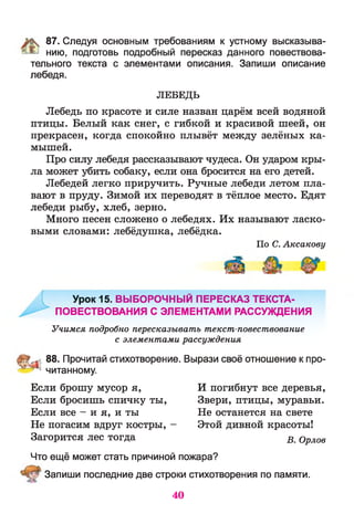% 87. Следуя основным требованиям к устному высказыва-
^ нию, подготовь подробный пересказ данного повествова­
тельного текста с элементами описания. Запиши описание
лебедя.
ЛЕБЕДЬ
Лебедь по красоте и силе назван царём всей водяной
птицы. Белый как снег, с гибкой и красивой шеей, он
прекрасен, когда спокойно плывёт между зелёных ка­
мышей.
Про силу лебедя рассказывают чудеса. Он ударом кры­
ла может убить собаку, если она бросится на его детей.
Лебедей легко приручить. Ручные лебеди летом пла­
вают в пруду. Зимой их переводят в тёплое место. Едят
лебеди рыбу, хлеб, зерно.
Много песен сложено о лебедях. Их называют ласко­
выми словами: лебёдушка, лебёдка.
По С. Аксакову
Урок 15. ВЫБОРОЧНЫЙ ПЕРЕСКАЗ ТЕКСТА-
ПОВЕСТВОВАНИЯ С ЭЛЕМЕНТАМИ РАССУЖДЕНИЯ
Учимся подробно пересказывать текст-повествование
с элементами рассуждения
88. Прочитай стихотворение. Вырази своё отношение к про-
' ^ читанному.
Если брошу мусор я,
Если бросишь спичку ты,
Если все - и я, и ты
Не погасим вдруг костры, -
Загорится лес тогда
И погибнут все деревья,
Звери, птицы, муравьи.
Не останется на свете
Этой дивной красоты!
В. Орлов
Что ещё может стать причиной пожара?
Запиши последние две строки стихотворения по памяти.
40
 