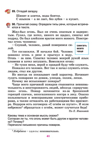 ЩУ; 89. Отгадай загадку.
Шипит и злится, воды боится.
С языком - а не лает, без зубов - а кусает.
§ 90. Прочитай сказку. Определи типы речи, которые встреча­
ются в тексте.
Жил-был огонь. Был он очень опасным и задирис­
тым. Гулял, где хотел, никого не щадил, сжигал всё
подряд. Он был злейшим врагом всего живого. Повстре­
чал огонь человека:
- Слушай, человек, давай померимся си­
лой.
Тот согласился. И начался бой. Человек
заманил огонь к реке и прыгнул в воду.
Огонь - за ним. Схватил человек мокрой рукой язык
пламени и хотел затушить. Взмолился огонь:
- Не туши меня, верой и правдой буду тебе служить.
Пожалел его человек. Вот так и начал служить огонь
людям, стал им другом.
Но иногда он показывает свой характер. Начинает
гулять пожарами по домам, улицам, полям, лесам.
Почему же вспыхивают пожары?
Чаще всего причиной пожаров становится невнима­
тельность и неосторожность людей, некогда «приручив­
ших» огонь. Пожар начинается из-за брошенной
горящей спички, непогашенного костра в лесу. Опасно
пользоваться и неисправными электрическими прибо­
рами, а также оставлять их работающими без присмот­
ра. Недаром есть поговорка «С огнём не шутят». И если
небрежно1 обращаться с огнём, может случиться беда!
По Е. Ивановой
Каковы тема и основная мысль сказки?
Согласен ли ты, что огонь может быть другом и врагом челове­
ка? Почему?
Перечисли письменно причины пожаров.
1Небрежно —з д е с ь : невнимательно.
сжигать
всего
чаще
41
 