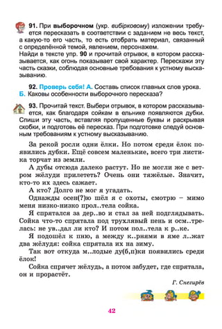 § 91. При выборочном (укр. вибірковому) изложении требу­
ется пересказать в соответствии с заданием не весь текст,
а какую-то его часть, то есть отобрать материал, связанный
с определённой темой, явлением, персонажем.
Найди в тексте упр. 90 и прочитай отрывок, в котором расска­
зывается, как огонь показывает свой характер. Перескажи эту
часть сказки, соблюдая основные требования к устному выска­
зыванию.
92. Проверь себя! А. Составь список главных слов урока.
Б. Каковы особенности выборочного пересказа?
93. Прочитай текст. Выбери отрывок, в котором рассказыва-
; ^ ется, как благодаря сойкам в ельнике появляются дубки.
Спиши эту часть, вставляя пропущенные буквы и раскрывая
скобки, и подготовь её пересказ. При подготовке следуй основ­
ным требованиям к устному высказыванию.
За рекой росли одни ёлки. Но потом среди ёлок по­
явились дубки. Ещё совсем маленькие, всего три листи­
ка торчат из земли.
А дубы отсюда далеко растут. Но не могли же с вет­
ром жёлуди прилететь? Очень они тяжёлые. Значит,
кто-то их здесь сажает.
А кто? Долго не мог я угадать.
Однажды осен(?)ю шёл я с охоты, смотрю - мимо
меня низко-низко прол..тела сойка.
Я спрятался за дер..во и стал за ней подглядывать.
Сойка что-то спрятала под трухлявый пень и осмотре­
лась: не ув..дал ли кто? И потом пол..тела к р..ке.
Я подошёл к пню, а между к..рнями в яме л..жат
два жёлудя: сойка спрятала их на зиму.
Так вот откуда м..лодые ду(б,п)ки появились среди
ёлок!
Сойка спрячет жёлудь, а потом забудет, где спрятала,
он и прорастёт.
Г. Снегирёв
42
 