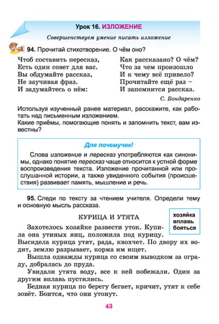 Урок 16. ИЗЛОЖЕНИЕ
Совершенствуем умение писать изложение
94. Прочитай стихотворение. О чём оно?
Чтоб составить пересказ,
Есть один совет для вас.
Вы обдумайте рассказ,
Не заучивая фраз.
И задумайтесь о нём:
Как рассказано? О чём?
Что за чем произошло
И к чему всё привело?
Прочитайте ещё раз -
И запомнится рассказ.
С. Бондаренко
Используя изученный ранее материал, расскажите, как рабо­
тать над письменным изложением.
Какие приёмы, помогающие понять и запомнить текст, вам из­
вестны?
Для почемучек!
Слова изложение и пересказ употребляются как синони­
мы, однако понятие пересказ чаще относится к устной форме
воспроизведения текста. Изложение прочитанной или про­
слушанной истории, а также увиденного события (происше­
ствия) развивает память, мышление и речь.
95. Следи по тексту за чтением учителя. Определи тему
и основную мысль рассказа.
КУРИЦА И УТЯТА
Захотелось хозяйке развести уток. Купи­
ла она утиных яиц, положила под курицу.
Высидела курица утят, рада, квохчет. По двору их во­
дит, землю разрывает, корма им ищет.
Вышла однажды курица со своим выводком за огра­
ду, добралась до пруда.
Увидали утята воду, все к ней побежали. Один за
другим вплавь пустились.
Бедная курица по берегу бегает, кричит, утят к себе
зовёт. Боится, что они утонут.
хозяйка
вплавь
бояться
43
 
