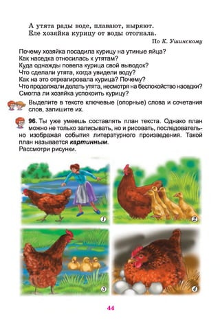 А утята рады воде, плавают, ныряют.
Еле хозяйка курицу от воды отогнала.
По К. Ушинскому
Почему хозяйка посадила курицу на утиные яйца?
Как наседка относилась к утятам?
Куда однажды повела курица свой выводок?
Что сделали утята, когда увидели воду?
Как на это отреагировала курица? Почему?
Что продолжалиделатьутята, несмотря на беспокойство наседки?
Смогла ли хозяйка успокоить курицу?
Выделите в тексте ключевые (опорные) слова и сочетания
слов, запишите их.
96. Ты уже умеешь составлять план текста. Однако план
можно не только записывать, но и рисовать, последователь­
но изображая события литературного произведения. Такой
план называется картинным.
Рассмотри рисунки.
44
 