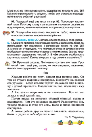 Можно ли по ним восстановить содержание текста из упр. 95?
Как нужно расположить рисунки, чтобы они отражали последо­
вательность событий рассказа?
97. Послушай ещё раз текст из упр. 95. Просмотри картин­
ный план. По этому плану и записанным ключевым словам, не
подсматривая, напиши изложение истории о курице и утятах.
98. Послушайте несколько творческих работ, написанных
^ одноклассниками, и проанализируйте их.
99. Проверь себя! А. Составь список главных слов урока.
Б. 1. Какие из приёмов, помогающих понять и запомнить текст, ты
использовал при подготовке к изложению текста из упр. 95?
2. Можно ли утверждать, что ключевые слова и сочетания слов
отображают втексте самое главное и по ним можно быстро «вос­
становить» содержание текста? 3. В чём состоит особенность
картинного плана? Какова его роль в подготовке к изложению?
% 100. Прочитай рассказ. Письменно составь его план. Про-
^ читай текст ещё раз, затем, не подсматривая, письменно
изложи его содержание по плану.
ЁЖ
Ходили ребята по лесу, нашли под кустом ежа. Он
там со страху шариком свернулся. Попробуй-ка возьми
его руками - везде иголки торчат. Закатали ежа в шап­
ку и домой принесли. Положили на пол, поставили ему
молочка.
А ёж лежит шариком и не шевелится. Вот он час
лежал и ещё целый час.
Потом вылез из колючек чёрный ежиный носик и
задвигался. Чем это вкусным пахнет? Развернулся ёж,
увидел молоко и стал его есть. Поел и снова шариком
свернулся.
А потом ребята другим чем-то занялись, зазевались,
ёжик и удрал к себе обратно в лес.
По Е. Чарушину
иИ Ць ^
45
 