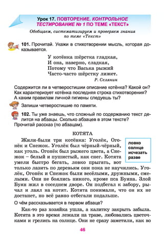 Урок 17. ПОВТОРЕНИЕ. КОНТРОЛЬНОЕ
' ТЕСТИРОВАНИЕ № 1 ПО ТЕМЕ «ТЕКСТ»
Обобщаем, систематизируем и проверяем знания
по теме «Текст»
101. Прочитай. Укажи в стихотворении мысль, которая до-
^ * казывается.
У котёнка шёрстка гладкая,
И она, наверно, сладкая,
Потому что Васька рыжий
Часто-часто шёрстку лижет.
Р. Селянин
Содержится ли в четверостишии описание котёнка? Какой он?
Как характеризует котёнка последняя строка стихотворения?
А каким правилам личной гигиены следуешь ты?
Запиши четверостишие по памяти.
102. Ты уже знаешь, что сложный по содержанию текст де­
лится на абзацы. Сколько абзацев в этом тексте?
Прочитай рассказ (по абзацам).
КОТЯТА
Жили-были три котёнка: Уголёк, Ого­
нёк и Снежок. Уголёк был чёрный-чёрный,
как уголь. Огонёк был рыжего цвета, а Сне­
жок - белый и пушистый, как снег. Котята
умели быстро бегать, ловко прыгать, вот
только лазить по деревьям они пока не научились. Уго­
лёк, Огонёк и Снежок были весёлыми, дружными, сме­
лыми. Они не боялись никого, кроме пса Буяна. Злой
Буян жил в соседнем дворе. Он подбегал к забору, ры­
чал и лаял на котят. Котята понимали, что он их не
достанет, но всё равно отбегали подальше.
О чём рассказывается в первом абзаце?
Как-то раз хозяйка ушла, а калитку закрыть забыла.
Котята в это время лежали на траве, любовались цветоч­
ками и грелись на солнце. Они не сразу заметили, как во
ловко
солнце
исчезать
разве
46
 
