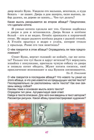 двор вошёл Буян. Увидели его малыши, вскочили, а куда
бежать - не знают. Дверь в дом заперта, окно высоко, за­
бор далеко, на дерево не влезть... Что тут делать?
Какая мысль раскрывается во втором абзаце? Предположи,
что сделали котята.
И умные котята сделали вот что. Снежок подбежал
к двери в дом и остановился. Дверь белая и котёнок
белый - его и не видно. Огонёк прижался к кирпичной
стене. Не видно рыжего котёнка рядом с рыжей стеной.
А Уголёк прыгнул в ведро с углём, которое стояло
у крыльца. Разве его там заметишь?
О чём говорится в этом абзаце? Оправдались ли твои предпо­
ложения?
Стоит Буян, вертит головой: не поймёт, где же котя­
та? Только что тут были и вдруг исчезли! Тут вернулась
хозяйка с покупками, прогнала чужую собаку со двора
и позвала котят обедать. Жуют котята сосиски, своё
приключение вспоминают и над Буяном посмеиваются.
По Н. Павловой
О чём говорится в последнем абзаце? Что нового ты узнал из
этого абзаца, а что уже известно из предыдущих частей текста?
Последовательно ли расположены части текста? Как они свя­
заны между собой?
Каковы тема и основная мысль всего текста?
Определи тип речи. Аргументируй свой ответ.
Найди втексте описания. Для чего они введены втекст автором?
Рассмотри рисунок. Какой абзац проиллюстрировал художник?
47
 