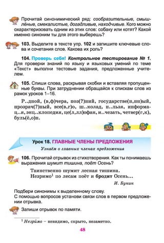 Прочитай синонимический ряд: сообразительные, смыш­
лёные, смекалистые, догадливые, находчивые. Кого можно
охарактеризовать одним из этих слов: собаку или котят? Какой
именно синоним ты для этого выберешь?
103. Выделите в тексте упр. 102 и запишите ключевые сло-
^ ва и сочетания слов. Какова их роль?
104. Проверь себя! Контрольное тестирование № 1.
Для проверки знаний по языку и языковых умений по теме
«Текст» выполни тестовые задания, предложенные учите­
лем.
105. Спиши слова, раскрывая скобки и вставляя пропущен-
1^ ные буквы. При затруднении обращайся к спискам слов из
рамок уроков 1-16.
Р..дной, (в,ф)чера, поз(?)ний, государстве(н,нн)ый,
прозрач(?)ный, все(в,г)о, ш..колад, н..льзя, информа­
ция, энциклопедия, це(л,лл)офан, исчезать, четвер(г,к),
буль(ё,о)н.
Урок 18. ГЛАВНЫЕ ЧЛЕНЫ ПРЕДЛОЖЕНИЯ
Узнаём о главных членах предложения
106. Прочитай отрывок из стихотворения. Как ты понимаешь
выражения шумит тишина, поёт Осень?
Таинственно шумит лесная тишина.
Незримо1 по лесам поёт и бродит Осень...
И. Бунин
Подбери синонимы к выделенному слову.
С помощью вопросов установи связи слов в первом предложе­
нии отрывка.
Запиши отрывок по памяти.
1Незримо - невидимо, скрыто, незаметно.
48
 