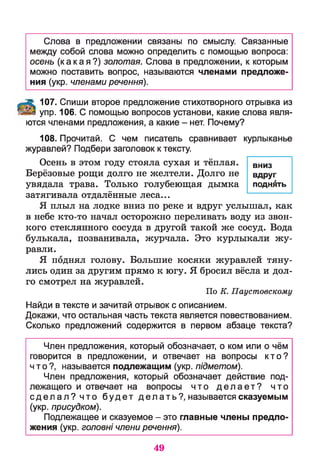 Слова в предложении связаны по смыслу. Связанные
между собой слова можно определить с помощью вопроса:
осень (какая?) золотая. Слова в предложении, к которым
можно поставить вопрос, называются членами предложе­
ния (укр. членами речення).
107. Спиши второе предложение стихотворного отрывка из
упр. 106. С помощью вопросов установи, какие слова явля­
ются членами предложения, а какие - нет. Почему?
108. Прочитай. С чем писатель сравнивает курлыканье
журавлей? Подбери заголовок к тексту.
Осень в этом году стояла сухая и тёплая.
Берёзовые рощи долго не желтели. Долго не
увядала трава. Только голубеющая дымка
затягивала отдалённые леса...
Я плыл на лодке вниз по реке и вдруг услышал, как
в небе кто-то начал осторожно переливать воду из звон­
кого стеклянного сосуда в другой такой же сосуд. Вода
булькала, позванивала, журчала. Это курлыкали жу­
равли.
Я поднял голову. Большие косяки журавлей тяну­
лись один за другим прямо к югу. Я бросил вёсла и дол­
го смотрел на журавлей.
По К. Паустовскому
Найди в тексте и зачитай отрывок с описанием.
Докажи, что остальная часть текста является повествованием.
Сколько предложений содержится в первом абзаце текста?
Член предложения, который обозначает, о ком или о чём
говорится в предложении, и отвечает на вопросы кто?
что?, называется подлежащим (укр. п1дметом).
Член предложения, который обозначает действие под­
лежащего и отвечает на вопросы что д е л а е т ? что
с д е л а л ? что будет делать?, называется сказуемым
(укр. присудком).
Подлежащее и сказуемое - это главные члены предло­
жения (укр. головш члени речення).
вниз
вдруг
поднять
49
 