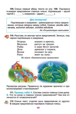 109. Спиши первый абзац текста из упр. 108. Подчеркни
в каждом предложении главные члены: подлежащее - одной
чертой ( ______), сказуемое - двумя ( ) .
Для почемучек!
Подлежащее и сказуемое - равноправные члены предло­
жения, которые связаны между собой. Сравни: гвозди заби­
вались, молоток забивал, соседка забивала.
Из «Энциклопедии школьника»
110. Расставь по местам части предложений. Запиши, под­
черкни подлежащие и сказуемые.
Огурцы играют в прятки.
Малыши растут на грядке.
Рыбы в цирк бегут ватагой.
Дети дремлют у коряги.
Волки ползают по дну.
Раки воют на луну.
Из книги «Занимательная грамматика»
Рассмотри рисунки. Правильно ли художник прочитал и про­
иллюстрировал стихотворение?
111. Проверь себя! А. Составь список главных слов урока.
Б. Что ты узнал о главных членах предложения? Чем они от­
личаются от словосочетаний?
% 112. Спиши текст, отделяя одно предложение от другого.
® В каждом предложении подчеркни главные члены.
50
 