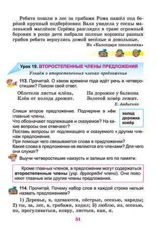 Ребята пошли в лес за грибами Рома нашёл под бе­
рёзой крупный подберёзовик Валя увидела у сосны ма­
ленький маслёнок Серёжа разглядел в траве огромный
боровик в роще дети набрали полные корзины разных
грибов ребята вернулись домой весёлые и довольные.
Из «Календаря школьника»
Урок 19. ВТОРОСТЕПЕННЫЕ ЧЛЕНЫ ПРЕДЛОЖЕНИЯ
Узнаём о второстепенных членах предложения
: 113. Прочитай. О каком времени года идёт речь в четверо-
* стишии? Поясни свой ответ.
Облетели листья клёна, На дорожке у балкона
Клён от холода дрожит. Золотой ковёр лежит.
Е. Авдиенко
Спиши второе предложение. Подчеркни В нём хол
главные члены. дорожка
Что обозначают подлежащее и сказуемое? На ка- ковёр
кие вопросы они отвечают?
Поставь вопросы от подлежащего и сказуемого к другим чле­
нам предложения.
При помощи чего связываются слова в предложении?
Какие слова в предложении не являются его членами? Для чего
они служат?
Выучи четверостишие наизусть и запиши его по памяти.
Кроме главных членов, в предложении могут содержаться
второстепенные члены (укр. другоряды члени). Они пояс­
няют главные или другие члены предложения.
114. Прочитай. Почему набор слов в каждой строке нельзя
назвать предложением?
1) Деревья, в, одеваются, пёстрые, осенью, наряды;
2) ты, за, лес, в, грибами, ходил; 3) люблю, из, осенью,
по, прогуливаться, ковру, листьев, как, я.
51
 