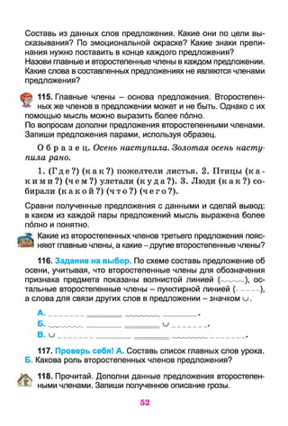 Составь из данных слов предложения. Какие они по цели вы­
сказывания? По эмоциональной окраске? Какие знаки препи­
нания нужно поставить в конце каждого предложения?
Назови главные и второстепенные члены в каждом предложении.
Какие слова в составленных предложениях не являются членами
предложения?
115. Главные члены - основа предложения. Второстепен­
ных же членов в предложении может и не быть. Однако с их
помощью мысль можно выразить более полно.
По вопросам дополни предложения второстепенными членами.
Запиши предложения парами, используя образец.
О б р а з е ц . Осень наступила. Золотая осень насту­
пила рано.
1. ( Где? ) ( к а к ? ) пожелтели листья. 2. Птицы ( к а ­
к и м и ? ) ( ч е м? ) улетали ( к у д а ?). 3. Люди ( к а к ? ) со­
бирали ( к а к о й ? ) ( ч т о ? ) ( чег о?) .
Сравни полученные предложения с данными и сделай вывод:
в каком из каждой пары предложений мысль выражена более
полно и понятно.
Какие из второстепенных членов третьего предложения пояс­
няют главные члены, а какие-другие второстепенные члены?
116. Задание на выбор. По схеме составь предложение об
осени, учитывая, что второстепенные члены для обозначения
признака предмета показаны волнистой линией (---------),-ос­
тальные второстепенные члены - пунктирной линией (---------),
а слова для связи других слов в предложении - значком и .
А.
Б. _____ и
В. и
117. Проверь себя! А. Составь список главных слов урока.
Б. Какова роль второстепенных членов предложения?
118. Прочитай. Дополни данные предложения второстепен-
- ^ ными членами. Запиши полученное описание грозы.
52
 