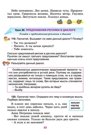 Небо потемнело. Лес затих. Нависла туча. Пророко­
тал гром. Сверкнула молния. Налетел ветер. Гнулись
верхушки. Застучали капли. Хлынул дождь.
Урок 20. ПРЕДЛОЖЕНИЯ-РЕПЛИКИ В ДИАЛОГЕ
Узнаём о предложениях-репликах в диалоге
^ 119. Прочитай. Вызывает ли смех данный диалог? Почему?
- Ты что делаешь?
- Ничего. А ты зачем пришёл?
- Тебе помогать.
Сколько предложений-реплик в данном диалоге?
Понятен ли смысл третьего предложения? Восстанови пропу­
щенные члены этого предложения.
Разыграйте данный диалог.
Особенностью диалогических предложений является то,
что они употребляются в устной речи. Поэтому их содержа­
ние раскрывается не только с помощью слов, но и в паузах,
жестах, мимике, интонации. Такие предложения, как прави­
ло, содержат лишь те слова, без которых мысль становится
непонятной. Например:
- Ты выйдешь вечером гулять во двор?
- Выйду.
120. Прочитай текст. Определи его тему и основную мысль.
Подбери заголовок.
В классе все пересказ писали, а я, как
назло, в этот день заболел. Через пять дней
только явился в школу.
Анна Петровна сказала мне:
- Вот возьми домой книжку, прочти её и напиши
своими словами. Только не больше двух раз прочти.
- А если я не запомню?
возьми
наугад
рассказ
 