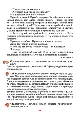 - Пиши, как запомнишь.
- А третий раз ни за что нельзя?
- В крайнем случае - можно.
Пришёл я домой. Прочёл два раза. Как будто запомнил.
Забыл только, как слово «окно» писать - через «а» или
«о». А что если книжку открыть и заглянуть разок? Или
это не крайний случай? Наверное, это не крайний случай.
Ведь в основном я всё запомнил. Спрошу-ка я лучше
у папы, можно мне заглянуть в третий раз или нет.
- Этот случай не крайний, - сказал папа. - Есть
правило о безударных гласных. И ты должен знать это
правило.
Правило я забыл. Пришлось наугад писать.
Анна Петровна прочла рассказ.
- Что же ты слово «окно» через «а» написал?
Я говорю:
- Был не крайний случай. И я не мог в третий раз
заглянуть в книжку. А то бы я правильно написал.
В. Голявкин
Составьте вопросы по содержанию текста и задайте их друг
ДРУУ
О каком правиле идёт речь в тексте? Сформулируй его и при­
веди примеры.
121. В диалоге предложения-реплики следуют одно за дру­
гим. При этом предложения-реплики, которые начинают диа­
лог, содержат больше членов предложения, чем последующие.
В каждом следующем предложении, как правило, употребляются
те члены предложения, которые добавляют новую информацию
к сообщению. Члены предложения, содержащиеся в предыду­
щих предложениях, могут сокращаться.
Зачитай диалог учительницы и ученика из текста упр. 120. Ка­
кое предложение является наиболее полным по составу чле­
нов предложения? Какая новая информация содержится в
каждой последующей реплике?
122. Прочитай. Разъясни смысл каждого предложения-
реплики диалога.
54
 