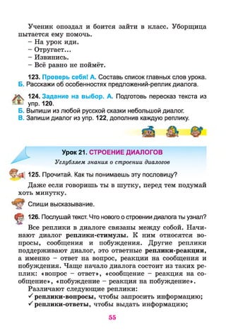 Ученик опоздал и боится зайти в класс. Уборщица
пытается ему помочь.
- На урок иди.
- Отругает...
- Извинись.
- Всё равно не поймёт.
123. Проверь себя! А. Составь список главных слов урока.
Б. Расскажи об особенностях предложений-реплик диалога.
124. Задание на выбор. А. Подготовь пересказ текста из
упр. 120.
Б. Выпиши из любой русской сказки небольшой диалог.
В. Запиши диалог из упр. 122, дополнив каждую реплику.
Урок 21. СТРОЕНИЕ ДИАЛОГОВ
Углубляем знания о строении диалогов
125. Прочитай. Как ты понимаешь эту пословицу?
Даже если говоришь ты в шутку, перед тем подумай
хоть минутку.
Спиши высказывание.
^ 126. Послушай текст. Что нового о строении диалога ты узнал?
Все реплики в диалоге связаны между собой. Начи­
нают диалог реплики-стимулы. К ним относятся во­
просы, сообщения и побуждения. Другие реплики
поддерживают диалог, это ответные реплики-реакции,
а именно - ответ на вопрос, реакции на сообщения и
побуждения. Чаще начало диалога состоит из таких ре­
плик: «вопрос - ответ», «сообщение - реакция на со­
общение», «побуждение - реакция на побуждение».
Различают следующие реплики:
^ реплики-вопросы, чтобы запросить информацию;
^ реплики-ответы, чтобы выдать информацию;
55
 