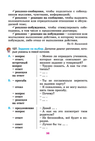 ^ реплики-сообщения, чтобы поделиться с собесед­
ником мыслями, чувствами, информацией;
^ реплики —реакции на сообщение, чтобы выразить
положительное или отрицательное отношение к обсуж­
даемой теме;
^ реплики-побуждения, чтобы стимулировать собе­
седника, в том числе к продолжению разговора;
^ реплики —реакции на побуждение - словесное или
молчаливое выполнение действия, к которому человека
побуждали, либо отказ от выполнения действия.
По О. Бизиковой
127. Задание на выбор. Дополни диалог репликами, кото­
рые указаны в левой колонке.
- Можно ли оправдать учеников,
которые иногда списывают до­
машнее задание у товарищей?
- Трудно сказать. А как ты счи­
таешь?
А. —вопрос
—ответ;
встречный
вопрос
—ответ
—реакция
на ответ
Б. —просьба
—отказ
—вопрос
—ответ
—реакция
на ответ
В. —предложение
—вопрос
—ответ
—совет
—ответ
- Ты не согласишься пересесть
на заднюю парту?
- К сожалению, я не могу выпол­
нить твою просьбу.
- Почему?
- Давай ....
- А как на это посмотрят твои
родители?
- Не беспокойся, всё будет в по­
рядке.
- Лучше бы ты ... .
56
 