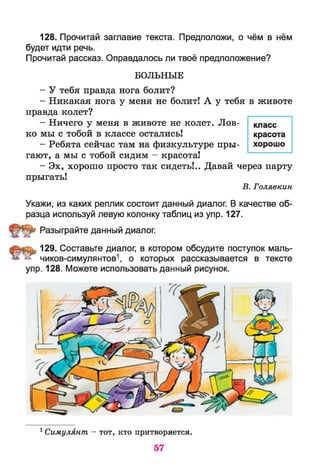 128. Прочитай заглавие текста. Предположи, о чём в нём
будет идти речь.
Прочитай рассказ. Оправдалось ли твоё предположение?
БОЛЬНЫЕ
- У тебя правда нога болит?
- Никакая нога у меня не болит! А у тебя
правда колет?
- Ничего у меня в животе не колет. Лов­
ко мы с тобой в классе остались!
- Ребята сейчас там на физкультуре пры­
гают, а мы с тобой сидим - красота!
- Эх, хорошо просто так сидеть!.. Давай через парту
прыгать!
В. Голявкин
Укажи, из каких реплик состоит данный диалог. В качестве об­
разца используй левую колонку таблиц из упр. 127.
Разыграйте данный диалог.
129. Составьте диалог, в котором обсудите поступок маль-
» чиков-симулянтов1, о которых рассказывается в тексте
упр. 128. Можете использовать данный рисунок.
в животе
класс
красота
хорошо
1 Симулянт - тот, кто притворяется.
57
 