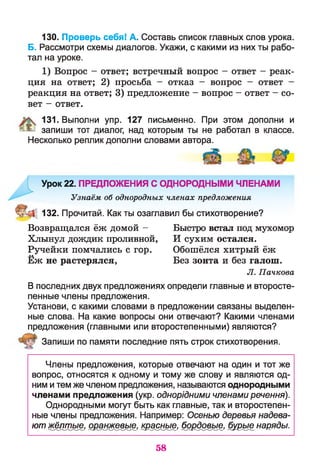 130. Проверь себя! А. Составь список главных слов урока.
Б. Рассмотри схемы диалогов. Укажи, с какими из них ты рабо­
тал на уроке.
1) Вопрос - ответ; встречный вопрос - ответ - реак­
ция на ответ; 2) просьба - отказ - вопрос - ответ -
реакция на ответ; 3) предложение - вопрос - ответ - со­
вет - ответ.
131. Выполни упр. 127 письменно. При этом дополни и
^ запиши тот диалог, над которым ты не работал в классе.
Несколько реплик дополни словами автора.
Урок 22. ПРЕДЛОЖЕНИЯ С ОДНОРОДНЫМИ ЧЛЕНАМИ
Узнаём об однородных членах предложения
132. Прочитай. Как ты озаглавил бы стихотворение?
Возвращался ёж домой - Быстро встал под мухомор
Хлынул дождик проливной, И сухим остался.
Ручейки помчались с гор. Обошёлся хитрый ёж
Ёж не растерялся, Без зонта и без галош.
Л. Пачкова
В последних двух предложениях определи главные и второсте­
пенные члены предложения.
Установи, с какими словами в предложении связаны выделен­
ные слова. На какие вопросы они отвечают? Какими членами
предложения (главными или второстепенными) являются?
Запиши по памяти последние пять строк стихотворения.
Члены предложения, которые отвечают на один и тот же
вопрос, относятся к одному и тому же слову и являются од­
ним и тем же членом предложения, называются однородными
членами предложения (укр. однорідними членами речення).
Однородными могут быть как главные, так и второстепен­
ные члены предложения. Например: Осенью деревья надева­
ют жёлтые, оранжевые, красные, бордовые, бурые наряды.
58
 