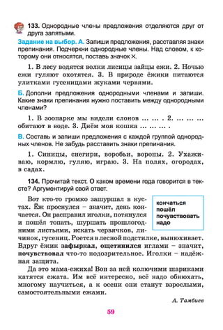 § 133. Однородные члены предложения отделяются друг от
друга запятыми.
Задание на выбор. А. Запиши предложения, расставляя знаки
препинания. Подчеркни однородные члены. Над словом, к ко­
торому они относятся, поставь значок х.
1. В лесу водятся волки лисицы зайцы ежи. 2. Ночью
ежи гуляют охотятся. 3. В природе ёжики питаются
улитками гусеницами жуками червями.
Б. Дополни предложения однородными членами и запиши.
Какие знаки препинания нужно поставить между однородными
членами?
1. В зоопарке мы видели сл он ов............. 2..................
обитают в воде. 3. Днём моя кош ка................
В. Составь и запиши предложения с каждой группой однород­
ных членов. Не забудь расставить знаки препинания.
1. Синицы, снегири, воробьи, вороны. 2. Ухажи­
ваю, кормлю, гуляю, играю. 3. На полях, огородах,
в садах.
134. Прочитай текст. О каком времени года говорится в тек­
сте? Аргументируй свой ответ.
Вот кто-то громко зашуршал в кус-••
тах. Еж проснулся - значит, день кон­
чается. Он расправил иголки, потянулся
и пошёл топать, шуршать прошлогод­
ними листьями, искать червячков, ли­
чинок, гусениц. Роется в лесной подстилке, вынюхивает.
Вдруг ёжик зафыркал, ощетинился иглами - значит,
почувствовал что-то подозрительное. Иголки - надёж­
ная защита.
Да это мама-ежиха! Вон за ней колючими шариками
катятся ежата. Им всё интересно, всё надо обнюхать,
многому научиться, а к осени они станут взрослыми,
самостоятельными ежами.
А. Тамбиев
кончаться
пошёл
почувствовать
надо
59
 