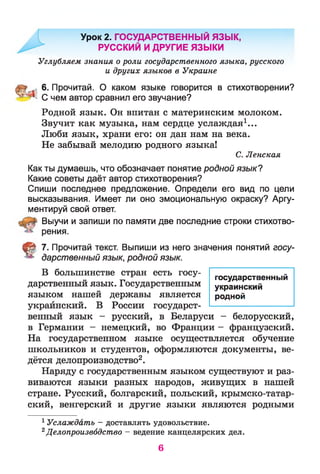 Урок 2. ГОСУДАРСТВЕННЫЙ ЯЗЫК,
РУССКИЙ И ДРУГИЕ ЯЗЫКИ
Углубляем знания о роли государственного языка, русского
и других языков в Украине
6. Прочитай. О каком языке говорится в стихотворении?
* С чем автор сравнил его звучание?
Родной язык. Он впитан с материнским молоком.
Звучит как музыка, нам сердце услаждая1...
Люби язык, храни его: он дан нам на века.
Не забывай мелодию родного языка!
С. Ленская
Как ты думаешь, что обозначает понятие родной язык?
Какие советы даёт автор стихотворения?
Спиши последнее предложение. Определи его вид по цели
высказывания. Имеет ли оно эмоциональную окраску? Аргу­
ментируй свой ответ.
Выучи и запиши по памяти две последние строки стихотво­
рения.
t 7. Прочитай текст. Выпиши из него значения понятий госу­
дарственный язык, родной язык.
В большинстве стран есть госу­
дарственный язык. Государственным
языком нашей державы является
украинский. В России государст­
венный язык - русский, в Беларуси - белорусский,
в Германии - немецкий, во Франции - французский.
На государственном языке осуществляется обучение
школьников и студентов, оформляются документы, ве­
дётся делопроизводство2.
Наряду с государственным языком существуют и раз­
виваются языки разных народов, живущих в нашей
стране. Русский, болгарский, польский, крымско-татар-
ский, венгерский и другие языки являются родными
1 Услаждать - доставлять удовольствие.
2Делопроизводство - ведение канцелярских дел.
государственный
украинский
родной
6
 
