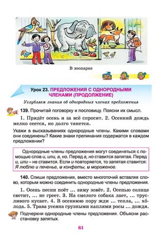 В зоопарке
Урок 23. ПРЕДЛОЖЕНИЯ С ОДНОРОДНЫМИ
ЧЛЕНАМИ (ПРОДОЛЖЕНИЕ)
Углубляем знания об однородных членах предложения
139. Прочитай поговорку и пословицу. Поясни их смысл.
1. Придёт осень и за всё спросит. 2. Осенний дождь
мелко сеется, но долго тянется.
Укажи в высказываниях однородные члены. Какими словами
они соединены? Какие знаки препинания содержатся в каждом
предложении?
Однородные члены предложения могут соединяться с по­
мощью слов и, или, а, но. Перед а, но ставится запятая. Перед
и, или- не ставится. Если и повторяется, то запятая ставится:
Я люблю и печенье, и конфеты, и мороженое.
140. Спиши предложения, вместо многоточий вставляя сло­
во, которым можно соединить однородные члены предложения.
1. Осень песни поёт ... зиму зовёт. 2. Осенью солнце
светит, ... не греет. 3. На смелого собака лает, ... трус­
ливого кусает. 4. В осеннюю пору жди ... тепла, ... хо­
лода. 5. Трава усеяна грузными каплями росы ... дождя.
Подчеркни однородные члены предложения. Объясни рас­
становку запятых.
61
 
