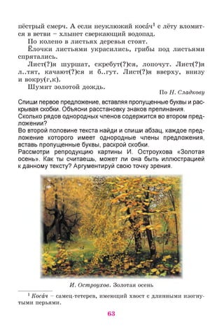•• «.» л ' 1 ••пестрый смерч. А если неуклюжии косач1 с лету вломит­
ся в ветви - хлынет сверкающий водопад.
По колено в листьях деревья стоят.
Ёлочки листьями украсились, грибы под листьями
спрятались.
Лист(?)я шуршат, скребут(?)ся, лопочут. Лист(?)я
л..тят, качают(?)ся и б..гут. Лист(?)я вверху, внизу
и вокру(г,к).
Шумит золотой дождь.
По Н. Сладкову
Спиши первое предложение, вставляя пропущенные буквы и рас­
крывая скобки. Объясни расстановку знаков препинания.
Сколько рядов однородных членов содержится во втором пред­
ложении?
Во второй половине текста найди и спиши абзац, каждое пред­
ложение которого имеет однородные члены предложения,
вставь пропущенные буквы, раскрой скобки.
Рассмотри репродукцию картины И. Остроухова «Золотая
осень». Как ты считаешь, может ли она быть иллюстрацией
к данному тексту? Аргументируй свою точку зрения.
И. Остроухое. Золотая осень
1Косач - самец-тетерев, имеющий хвост с длинными изогну­
тыми перьями.
63
 