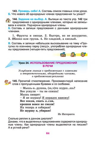 143. Проверь себя! А. Составь список главных слов урока.
Б. Что нового об однородных членах предложения ты узнал?
144. Задание на выбор. А. Выпиши из текста упр. 142 три
предложения с однородными членами, которые не записы­
вали в классе. Подчеркни однородные члены.
Б. Составь и запиши предложения с данными однородными
членами.
1. Фрукты и овощи. 2. Быстро, но не аккуратно.
3. Яблоко или груша. 4. Не сладкий, а кислый.
В. Составь и запиши небольшое высказывание на тему «Про­
гулка по осеннему парку (лесу)», употребляя однородные чле­
ны предложения (четыре-пять предложений).
Урок 24. ИСПОЛЬЗОВАНИЕ ПРЕДЛОЖЕНИЙ
^ ^ В РЕЧИ
Углубляем знания о предложениях с главными
и второстепенными, однородными членами,
о предложениях-репликах
й 145. Прочитай стихотворение. Прокомментируй написание
* слов с пропущенными буквами и со скобками.
- Мышь-н..рушка, (ш,ч)то шурш..шь?
Все уснули - ты не спишь!
Мышь пищит:
- Я не шуршу! Я порядок навожу!
Все поели, спать л..гли,
крошки вовсе не смели!
Их теперь я собираю!
Не шуршу я, убираю!
Из Интернета
Сколько реплик в данном диалоге?
Докажи, что в выделенных предложениях содержатся однород­
ные члены. Как однородные члены выделяются на письме?
А в устной речи?
64
 
