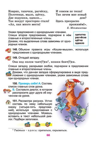 Коврик, тапочки, расчёску,
Полотенце, мыло, щётку,
Две подушки, одеяло...
Так вокруг просторно стало!
«Ах, как много места!
И совсем не тесно!
Так зачем мне новый
дом?
Здесь прекрасно
проживём!».
Е. Менжинская
Укажи предложения с однородными членами.
Спиши второе предложение, подчеркни в нём
главные и второстепенные члены.
Докажи, что выделенные слова зависимы от одно­
родных членов.
щепотка
расчёска
щётка
одеяло
148. Объясни правила игры «Кошки-мышки», используя
предложения с однородными членами.
149. Отгадай загадку.
Она под полом таит(?)ся1, кошки боит(?)ся.
150. Проверь себя! А. Составь
список главных слов урока.
Б. Составьте диалог, в котором
расспросите друг друга об изу­
ченном на уроке.
151. Рассмотри рисунок. Устно
я & составь по нему небольшую
сказку (четыре-пять предложе­
ний), используя предложения с
однородными членами. Можешь
вставить в текст небольшой диа­
лог. Подбери заголовок.
Спиши загадку, раскрывая скобки, подчеркни в предложении
главные и второстепенные члены.
Докажи, что данная загадка сформулирована в виде пред­
ай ложения с однородными членами, укажи зависимые слова
при однородных членах.
1 Тайтъся - з д е с ь : прятаться, скрываться.
66
 