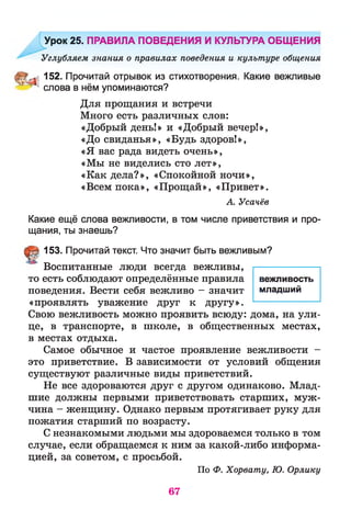 Урок 25. ПРАВИЛА ПОВЕДЕНИЯ И КУЛЬТУРА ОБЩЕНИЯ
Углубляем знания о правилах поведения и культуре общения
152. Прочитай отрывок из стихотворения. Какие вежливые
^ ' слова в нём упоминаются?
Для прощания и встречи
Много есть различных слов:
«Добрый день!» и «Добрый вечер!»,
«До свиданья», «Будь здоров!»,
«Я вас рада видеть очень»,
«Мы не виделись сто лет»,
«Как дела?», «Спокойной ночи»,
«Всем пока», «Прощай», «Привет».
А. Усачёв
Какие ещё слова вежливости, в том числе приветствия и про­
щания, ты знаешь?
153. Прочитай текст. Что значит быть вежливым?
Воспитанные люди всегда вежливы,
то есть соблюдают определённые правила
поведения. Вести себя вежливо - значит
«проявлять уважение друг к другу».
Свою вежливость можно проявить всюду: дома, на ули­
це, в транспорте, в школе, в общественных местах,
в местах отдыха.
Самое обычное и частое проявление вежливости -
это приветствие. В зависимости от условий общения
существуют различные виды приветствий.
Не все здороваются друг с другом одинаково. Млад­
шие должны первыми приветствовать старших, муж­
чина - женщину. Однако первым протягивает руку для
пожатия старший по возрасту.
С незнакомыми людьми мы здороваемся только в том
случае, если обращаемся к ним за какой-либо информа­
цией, за советом, с просьбой.
По Ф. Хорвату, Ю. Орлику
вежливость
младший
67
 