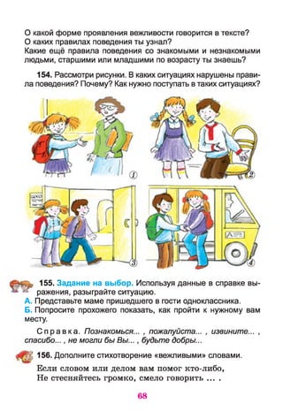 О какой форме проявления вежливости говорится в тексте?
О каких правилах поведения ты узнал?
Какие ещё правила поведения со знакомыми и незнакомыми
людьми, старшими или младшими по возрасту ты знаешь?
154. Рассмотри рисунки. В каких ситуациях нарушены прави­
ла поведения? Почему? Как нужно поступать в таких ситуациях?
155. Задание на выбор. Используя данные в справке вы­
ражения, разыграйте ситуацию.
А. Представьте маме пришедшего в гости одноклассника.
Б. Попросите прохожего показать, как пройти к нужному вам
месту.
С пра вк а. Познакомься... , пожалуйста... , извините... ,
спасибо..., не могли бы Вы..., будьте добры...
Щ 156. Дополните стихотворение «вежливыми» словами.
Если словом или делом вам помог кто-либо,
Не стесняйтесь громко, смело говорить ....
68
 