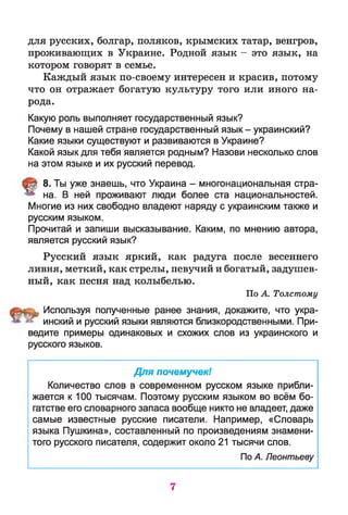 для русских, болгар, поляков, крымских татар, венгров,
проживающих в Украине. Родной язык —это язык, на
котором говорят в семье.
Каждый язык по-своему интересен и красив, потому
что он отражает богатую культуру того или иного на­
рода.
Какую роль выполняет государственный язык?
Почему в нашей стране государственный язык - украинский?
Какие языки существуют и развиваются в Украине?
Какой язык для тебя является родным? Назови несколько слов
на этом языке и их русский перевод.
8. Ты уже знаешь, что Украина - многонациональная стра­
на. В ней проживают люди более ста национальностей.
Многие из них свободно владеют наряду с украинским также и
русским языком.
Прочитай и запиши высказывание. Каким, по мнению автора,
является русский язык?
Русский язык яркий, как радуга после весеннего
ливня, меткий, как стрелы, певучий и богатый, задушев­
ный, как песня над колыбелью.
По А. Толстому
Используя полученные ранее знания, докажите, что укра­
инский и русский языки являются близкородственными. При­
ведите примеры одинаковых и схожих слов из украинского и
русского языков.
Для почемучек!
Количество слов в современном русском языке прибли­
жается к 100 тысячам. Поэтому русским языком во всём бо­
гатстве его словарного запаса вообще никто не владеет, даже
самые известные русские писатели. Например, «Словарь
языка Пушкина», составленный по произведениям знамени­
того русского писателя, содержит около 21 тысячи слов.
По А. Леонтьеву
7
 
