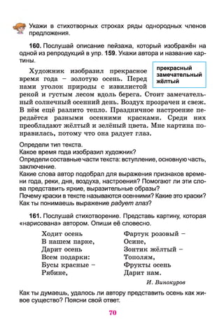 Укажи в стихотворных строках ряды однородных членов
предложения.
160. Послушай описание пейзажа, который изображён на
одной из репродукций в упр. 159. Укажи автора и название кар­
тины.
Художник изобразил прекрасное прекрасный ^
17 %-г замечательный
время года - золотую осень. Перед жёлтый
нами уголок природы с извилистой ---------- ------------
рекой и густым лесом вдоль берега. Стоит замечатель­
ный солнечный осенний день. Воздух прозрачен и свеж.
В нём ещё разлито тепло. Праздничное настроение пе­
редаётся разными осенними красками. Среди них
преобладают жёлтый и зелёный цвета. Мне картина по­
нравилась, потому что она радует глаз.
Определи тип текста.
Какое время года изобразил художник?
Определи составные части текста: вступление, основную часть,
заключение.
Какие слова автор подобрал для выражения признаков време­
ни года, реки, дня, воздуха, настроения? Помогают ли эти сло­
ва представить яркие, выразительные образы?
Почему краски в тексте называются осенними? Какие это краски?
Как ты понимаешь выражение радует глаз?
161. Послушай стихотворение. Представь картину, которая
«нарисована» автором. Опиши её словесно.
Ходит осень Фартук розовый -
В нашем парке, Осине,
Дарит осень Зонтик жёлтый -
Всем подарки: Тополям,
Бусы красные - Фрукты осень
Рябине, Дарит нам.
И . Винокуров
Как ты думаешь, удалось ли автору представить осень как жи­
вое существо? Поясни свой ответ.
70
 