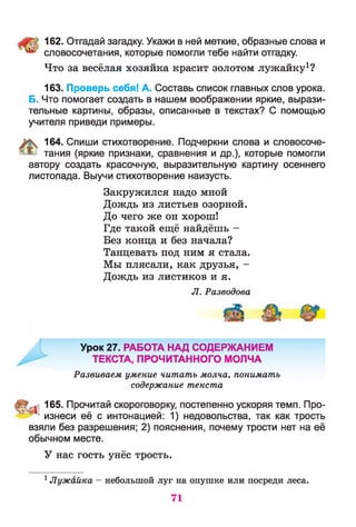 162. Отгадай загадку. Укажи в ней меткие, образные слова и
словосочетания, которые помогли тебе найти отгадку.
Что за весёлая хозяйка красит золотом лужайку1?
163. Проверь себя! А. Составь список главных слов урока.
Б. Что помогает создать в нашем воображении яркие, вырази­
тельные картины, образы, описанные в текстах? С помощью
учителя приведи примеры.
164. Спиши стихотворение. Подчеркни слова и словосоче-
' ^ тания (яркие признаки, сравнения и др.), которые помогли
автору создать красочную, выразительную картину осеннего
листопада. Выучи стихотворение наизусть.
Закружился надо мной
Дождь из листьев озорной.
До чего же он хорош!
Где такой ещё найдёшь -
Без конца и без начала?
Танцевать под ним я стала.
Мы плясали, как друзья, -
Дождь из листиков и я.
Л. Разводова
Урок 27. РАБОТА НАД СОДЕРЖАНИЕМ
ТЕКСТА, ПРОЧИТАННОГО МОЛЧА
Развиваем умение читать молча, понимать
содержание текста
165. Прочитай скороговорку, постепенно ускоряя темп. Про-
^ ' изнеси её с интонацией: 1) недовольства, так как трость
взяли без разрешения; 2) пояснения, почему трости нет на её
обычном месте.
У нас гость унёс трость.
1Лужайка — небольшой луг на опушке или посреди леса.
71
 