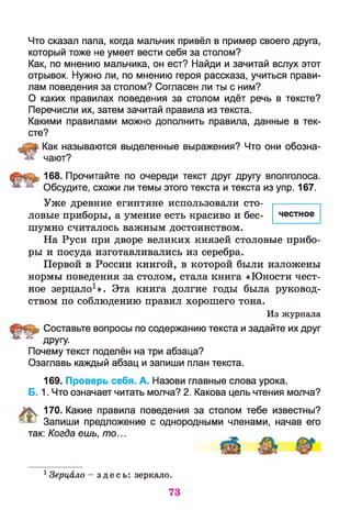честное
Что сказал папа, когда мальчик привёл в пример своего друга,
который тоже не умеет вести себя за столом?
Как, по мнению мальчика, он ест? Найди и зачитай вслух этот
отрывок. Нужно ли, по мнению героя рассказа, учиться прави­
лам поведения за столом? Согласен ли ты с ним?
О каких правилах поведения за столом идёт речь в тексте?
Перечисли их, затем зачитай правила из текста.
Какими правилами можно дополнить правила, данные в тек­
сте?
Как называются выделенные выражения? Что они обозна­
чают?
168. Прочитайте по очереди текст друг другу вполголоса.
Обсудите, схожи ли темы этого текста и текста из упр. 167.
Уже древние египтяне использовали сто­
ловые приборы, а умение есть красиво и бес­
шумно считалось важным достоинством.
На Руси при дворе великих князей столовые прибо­
ры и посуда изготавливались из серебра.
Первой в России книгой, в которой были изложены
нормы поведения за столом, стала книга «Юности чест­
ное зерцало1». Эта книга долгие годы была руковод­
ством по соблюдению правил хорошего тона.
Из журнала
Составьте вопросы по содержанию текста и задайте их друг
* * другу.
Почему текст поделён на три абзаца?
Озаглавь каждый абзац и запиши план текста.
169. Проверь себя. А. Назови главные слова урока.
Б. 1. Что означает читать молча? 2. Какова цель чтения молча?
170. Какие правила поведения за столом тебе известны?
^ Запиши предложение с однородными членами, начав его
так: Когда ешь, то...
1 Зерцало - з д е с ь : зеркало.
73
 