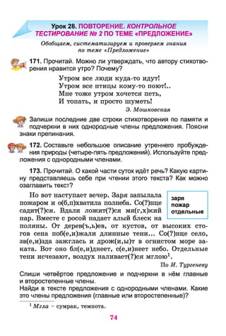 Урок 28. ПОВТОРЕНИЕ. КОНТРОЛЬНОЕ
' ТЕСТИРОВАНИЕ № 2 ПО ТЕМЕ «ПРЕДЛОЖЕНИЕ»
Обобщаем, систематизируем и проверяем знания
по теме «Предложение»
ШЁш 171. Прочитай. Можно ли утверждать, что автору стихотво-
* рения нравится утро? Почему?
Утром все люди куда-то идут!
Утром все птицы кому-то поют!..
Мне тоже утром хочется петь,
И топать, и просто шуметь!
Э. Мошковская
Запиши последние две строки стихотворения по памяти и
подчеркни в них однородные члены предложения. Поясни
знаки препинания.
172. Составьте небольшое описание утреннего пробужде­
ния природы (четыре-пять предложений). Используйте пред­
ложения с однородными членами.
173. Прочитай. О какой части суток идёт речь? Какую карти­
ну представляешь себе при чтении этого текста? Как можно
озаглавить текст?
Но вот наступает вечер. Заря запылала
пожаром и о(б,п)хватила полнеба. Со(?)нце
садит(?)ся. Вдали ложит(?)ся мя(г,х)кий
пар. Вместе с росой падает алый блеск на
поляны. От дерев(ъ,ь)ев, от кустов, от высоких сто­
гов сена поб(е,и)жали длинные тени... Со(?)нце село,
зв(е,и)зда зажглась и дрож(и,ы)т в огнистом море за­
ката. Вот оно бл(е,и)днеет, с(е,и)неет небо. Отдельные
тени исчезают, воздух наливает(?)ся мглою1.
По И. Тургеневу
Спиши четвёртое предложение и подчеркни в нём главные
и второстепенные члены.
Найди в тексте предложения с однородными членами. Какие
это члены предложения (главные или второстепенные)?
1Мгла - сумрак, темнота.
заря
пожар
отдельные
74
 