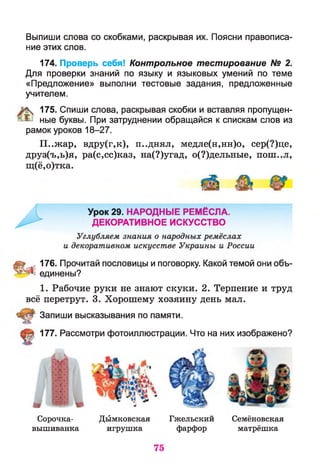 Выпиши слова со скобками, раскрывая их. Поясни правописа­
ние этих слов.
174. Проверь себя! Контрольное тестирование N2 2.
Для проверки знаний по языку и языковых умений по теме
«Предложение» выполни тестовые задания, предложенные
учителем.
% 175. Спиши слова, раскрывая скобки и вставляя пропущен-
^ ные буквы. При затруднении обращайся к спискам слов из
рамок уроков 18-27.
П..жар, вдру(г,к), п..днял, медле(н,нн)о, сер(?)це,
друз(ъ,ь)я, ра(с,сс)каз, на(?)угад, о(?)дельные, пош..л,
щ(ё,о)тка.
яш 4 176. Прочитай пословицы и поговорку. Какой темой они объ-
'-А единены?
1. Рабочие руки не знают скуки. 2. Терпение и труд
всё перетрут. 3. Хорошему хозяину день мал.
177. Рассмотри фотоиллюстрации. Что на них изображено?
Запиши высказывания по памяти.
Сорочка-
вышиванка
Дымковская Гжельский Семёновская
игрушка фарфор матрёшка
75
 