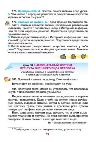 178. Проверь себя! А. Составь список главных слов урока.
Б. Что нового о народных ремёслах и декоративном искусстве
Украины и России ты узнал?
% 179. Задание на выбор. А. Город Опошня Полтавской об-
® ласти йздавна славится своими гончарными расписными
изделиями. Вместе с родителями найди в Интернете информа­
цию об этом народном ремесле. Подготовься представить её
одноклассникам.
Б. Вместе с родителями найди в Интернете информацию о ка­
ком-либо русском народном ремесле. Подготовься представить
её одноклассникам.
В. Какой предмет декоративного искусства имеется у тебя
дома? Подготовь рассказ о нём для одноклассников. Можешь
использовать материалы Интернета.
180. Прочитай и спиши пословицу. Поясни её смысл.
Встречают по одёжке, провожают по уму.
181. Послушай текст. Можно ли утверждать, что пословица
из упр. 180 выражает его главную мысль?
Первое впечатление о человеке складывается в первые
минуты знакомства. Если у тебя на голове копна нечёса­
ных волос, дырявые штаны, мятая в пятнах одежда или
под ногтями грязь, твои умные и красивые речи просто
померкнут1 на фоне неопрятного внешнего вида.
Быть аккуратно одетым надо потому, что в этом выра­
жается уважение к другим. На тебя должно быть приятно
смотреть. В этом состоит культура внешнего вида.
Урок 30. НАЦИОНАЛЬНЫЙ КОСТЮМ.
КУЛЬТУРА ВНЕШНЕГО ВИДА ЧЕЛОВЕКА
Углубляем знания о национальной одежде;
о культуре внешнего вида человека
Из «Энциклопедии школьника»
1Померкнуть - з д е с ь : потерять смысл, утратить силу.
77
 