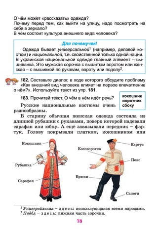 О чём может «рассказать» одежда?
Почему перед тем, как выйти на улицу, надо посмотреть на
себя в зеркало?
В чём состоит культура внешнего вида человека?
Для почемучек!
Одежда бывает универсальной1 (например, деловой ко­
стюм) и национальной, т.е. свойственной только одной нации.
В украинской национальной одежде главный элемент - вы-
шиванка. Это мужская сорочка с вышитым воротом или жен­
ская - с вышивкой по рукавам, вороту или подолу2.
182. Составьте диалог, в ходе которого обсудите проблему
«Как внешний вид человека влияет на первое впечатление
о нём?». Используйте текст из упр. 181.
183. Прочитай текст. О чём в нём идёт речь?
Русские национальные костюмы очень
разнообразны.
В старину обычная женская одежда состояла из
длинной рубашки с рукавами, поверх которой надевали
сарафан или юбку. А ещё завязывали передник - фар­
тук. Голову покрывали платком, кокошником или
кокошник
воротник
сбоку
Кокошник
Сарафан
Косоворотка
Картуз
Пояс
Брюки
Сапоги
1 Универсальная - з д е с ь : использующаяся всеми народами.
2Подол — з д е с ь : нижняя часть сорочки.
78
 