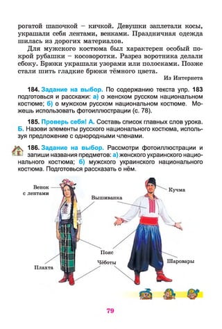 рогатой шапочкой - кичкой. Девушки заплетали косы,
украшали себя лентами, венками. Праздничная одежда
шилась из дорогих материалов.
Для мужского костюма был характерен особый по­
крой рубашки - косоворотки. Разрез воротника делали
сбоку. Брюки украшали узорами или полосками. Позже
стали шить гладкие брюки тёмного цвета.
Из Интернета
184. Задание на выбор. По содержанию текста упр. 183
подготовься и расскажи: а) о женском русском национальном
костюме; б) о мужском русском национальном костюме. Мо­
жешь использовать фотоиллюстрации (с. 78).
185. Проверь себя! А. Составь список главных слов урока.
Б. Назови элементы русского национального костюма, исполь­
зуя предложение с однородными членами.
% 186. Задание на выбор. Рассмотри фотоиллюстрации и
^ запиши названия предметов: а) женского украинского нацио­
нального костюма; б) мужского украинского национального
костюма. Подготовься рассказать о нём.
с
Плахта
Пояс
Чёботы Шаровары
Кучма
Венок
лентами
Вышиванка
 