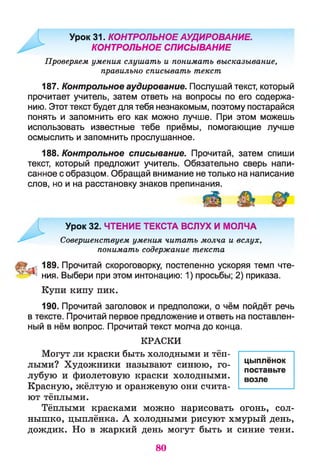 Урок 31. КОНТРОЛЬНОЕ АУДИРОВАНИЕ.
КОНТРОЛЬНОЕ СПИСЫВАНИЕ
Проверяем умения слушать и понимать высказывание,
правильно списывать текст
187. Контрольное аудирование. Послушай текст, который
прочитает учитель, затем ответь на вопросы по его содержа­
нию. Этот текст будет для тебя незнакомым, поэтому постарайся
понять и запомнить его как можно лучше. При этом можешь
использовать известные тебе приёмы, помогающие лучше
осмыслить и запомнить прослушанное.
188. Контрольное списывание. Прочитай, затем спиши
текст, который предложит учитель. Обязательно сверь напи­
санное с образцом. Обращай внимание не только на написание
слов, но и на расстановку знаков препинания.
Урок 32. ЧТЕНИЕ ТЕКСТА ВСЛУХ И МОЛЧА
Совершенствуем умения читать молча и вслух,
понимать содержание текста
189. Прочитай скороговорку, постепенно ускоряя темп чте-
^ ^ ния. Выбери при этом интонацию: 1) просьбы; 2) приказа.
Купи кипу пик.
190. Прочитай заголовок и предположи, о чём пойдёт речь
в тексте. Прочитай первое предложение и ответь на поставлен­
ный в нём вопрос. Прочитай текст молча до конца.
КРАСКИ
Могут ли краски быть холодными и тёп­
лыми? Художники называют синюю, го­
лубую и фиолетовую краски холодными.
Красную, жёлтую и оранжевую они счита­
ют тёплыми.
Тёплыми красками можно нарисовать огонь, сол­
нышко, цыплёнка. А холодными рисуют хмурый день,
дождик. Но в жаркий день могут быть и синие тени.
цыплёнок
поставьте
возле
80
 