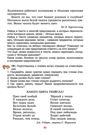 Художники работают холодными и тёплыми красками
одновременно.
Знаете ли вы, что снег бывает розовым и голубым?
Поставьте возле белой чашки предметы различных цве­
тов. Белая чашка будет менять цвет.
Найди в тексте и зачитай предложения, в которых перечисля­
ются холодные краски, затем - тёплые краски.
Найди в тексте названия предметов, которые можно нарисо­
вать тёплыми красками, затем - названия предметов, которые
можно нарисовать холодными красками.
Как ты ответишь на вопрос последнего абзаца? Помогают ли
следующие за ним предложения ответить на этот вопрос?
Что ещё, кроме указанного в тексте, можно нарисовать холод­
ными и тёплыми красками?
Какое слово, близкое по смыслу слову краска, использовано
в последнем предложении?
^,1 9 1 . Подготовьтесь к чтению вслух отрывка из стихотворе-
^ ния:
1. Подумайте, какое чувство нужно передать при чтении (гор­
дости, восхищения, уважения, сожаления).
2. Каким должен быть темп чтения?
3. Какие слова при чтении следует выделять голосом?
4. Где нужно делать паузы? Какой продолжительности они
должны быть?
По В. Курчевскому
КАКОГО ЦВЕТА РЕМЁСЛА?
Цвет свой особый
У каждого дела.
Вот перед нами
Булочник белый.
Белые волосы,
Чёрный у топки
Стоит кочегар.
Всеми цветами
Сверкает маляр.
В синей спецовке
Под цвет небосвода
Ходит рабочий
Под сводом завода.
Брови, ресницы,
Утром встаёт он
Раньше, чем птица.
Дж. Родари, перевод С. Маршака
81
 